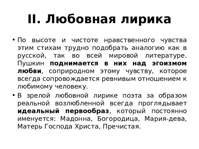 II. Любовная лирика По высоте и чистоте нравственного чувства этим стихам трудно подобрать аналогию как в русской, так во всей мировой литературе. Пушкин поднимается в них над эгоизмом любви , соприродном этому чувству, которое всегда сопровождается ревнивым отношением к любимому человеку. В зрелой любовной лирике поэта за образом реальной возлюбленной всегда проглядывает идеальный первообраз , который постоянно именуется: Мадонна, Богородица, Мария-дева, Матерь Господа Христа, Пречистая. 