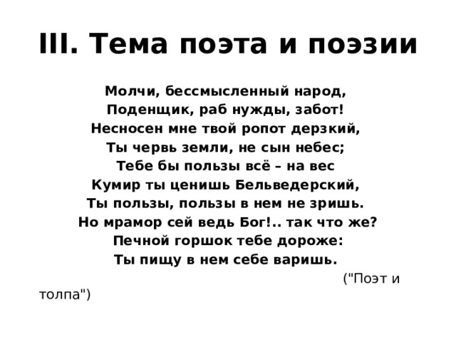 III. Тема поэта и поэзии Молчи, бессмысленный народ, Поденщик, раб нужды, забот! Несносен мне твой ропот дерзкий, Ты червь земли, не сын небес; Тебе бы пользы всё – на вес Кумир ты ценишь Бельведерский, Ты пользы, пользы в нем не зришь. Но мрамор сей ведь Бог!.. так что же?  Печной горшок тебе дороже: Ты пищу в нем себе варишь.  (