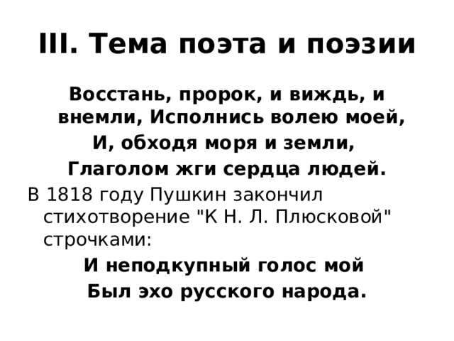 III. Тема поэта и поэзии Восстань, пророк, и виждь, и внемли, Исполнись волею моей, И, обходя моря и земли, Глаголом жги сердца людей. В 1818 году Пушкин закончил стихотворение 