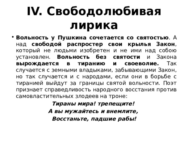 IV. Свободолюбивая лирика Вольность у Пушкина сочетается со святостью . А над свободой распростер свои крылья Закон , который не людьми изобретен и не ими над собою установлен. Вольность без святости и Закона вырождается в тиранию и своеволие. Так случается с земными владыками, забывающими Закон, но так случается и с народами, если они в борьбе с тиранией выйдут за границы святой вольности. Поэт признает справедливость народного восстания против самовластительных злодеев на троне: Тираны мира! трепещите! А вы мужайтесь и внемлите, Восстаньте, падшие рабы! 