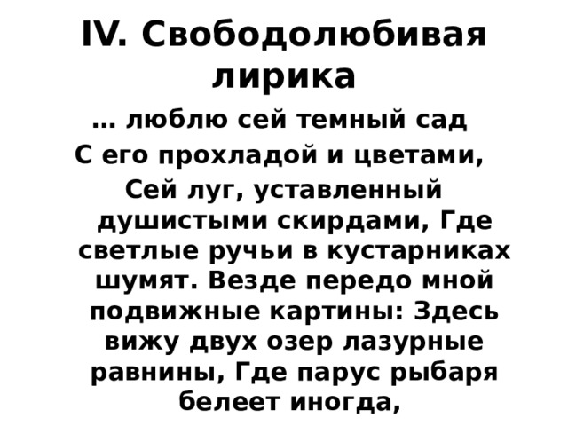 IV. Свободолюбивая лирика … люблю сей темный сад С его прохладой и цветами, Сей луг, уставленный душистыми скирдами, Где светлые ручьи в кустарниках шумят. Везде передо мной подвижные картины: Здесь вижу двух озер лазурные равнины, Где парус рыбаря белеет иногда, За ними ряд холмов и нивы полосаты…. 