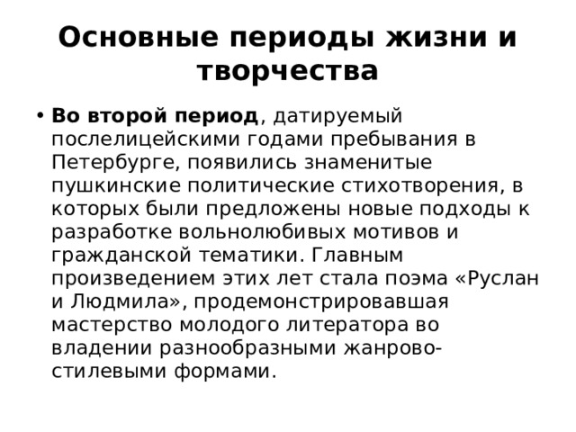 Основные периоды жизни и творчества Во второй период , датируемый послелицейскими годами пребывания в Петербурге, появились знаменитые пушкинские политические стихотворения, в которых были предложены новые подходы к разработке вольнолюбивых мотивов и гражданской тематики. Главным произведением этих лет стала поэма «Руслан и Людмила», продемонстрировавшая мастерство молодого литератора во владении разнообразными жанрово-стилевыми формами. 