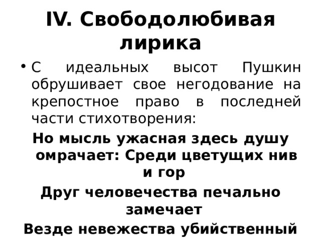 IV. Свободолюбивая лирика С идеальных высот Пушкин обрушивает свое негодование на крепостное право в последней части стихотворения: Но мысль ужасная здесь душу омрачает: Среди цветущих нив и гор Друг человечества печально замечает Везде невежества убийственный позор. 