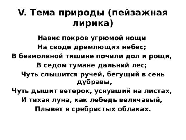 V. Тема природы (пейзажная лирика) Навис покров угрюмой нощи На своде дремлющих небес; В безмолвной тишине почили дол и рощи, В седом тумане дальний лес; Чуть слышится ручей, бегущий в сень дубравы, Чуть дышит ветерок, уснувший на листах, И тихая луна, как лебедь величавый, Плывет в сребристых облаках. 