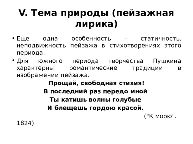 V. Тема природы (пейзажная лирика) Еще одна особенность – статичность, неподвижность пейзажа в стихотворениях этого периода. Для южного периода творчества Пушкина характерны романтические традиции в изображении пейзажа. Прощай, свободная стихия! В последний раз передо мной Ты катишь волны голубые И блещешь гордою красой.  (