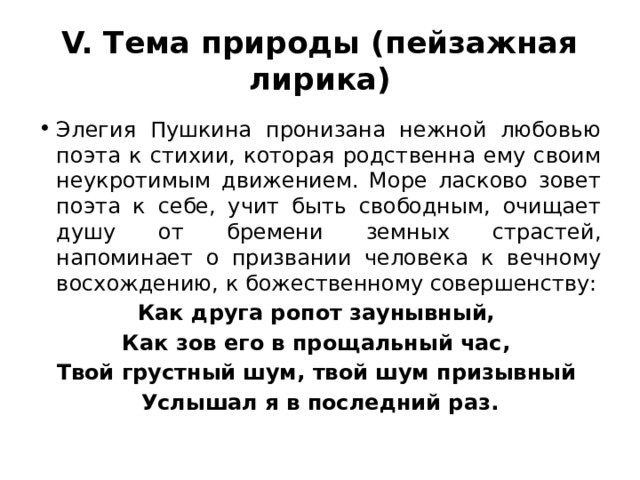 V. Тема природы (пейзажная лирика) Элегия Пушкина пронизана нежной любовью поэта к стихии, которая родственна ему своим неукротимым движением. Море ласково зовет поэта к себе, учит быть свободным, очищает душу от бремени земных страстей, напоминает о призвании человека к вечному восхождению, к божественному совершенству: Как друга ропот заунывный, Как зов его в прощальный час, Твой грустный шум, твой шум призывный Услышал я в последний раз. 