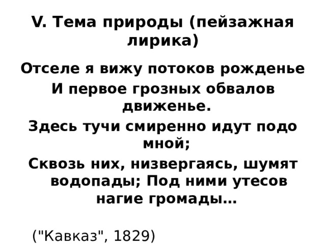 V. Тема природы (пейзажная лирика) Отселе я вижу потоков рожденье И первое грозных обвалов движенье. Здесь тучи смиренно идут подо мной; Сквозь них, низвергаясь, шумят водопады; Под ними утесов нагие громады…  (