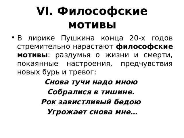 VI. Философские мотивы В лирике Пушкина конца 20-х годов стремительно нарастают философские мотивы : раздумья о жизни и смерти, покаянные настроения, предчувствия новых бурь и тревог: Снова тучи надо мною Собралися в тишине. Рок завистливый бедою Угрожает снова мне… 