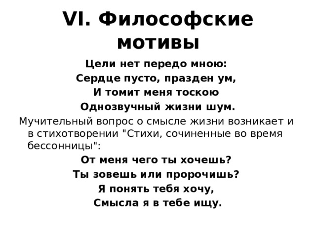 VI. Философские мотивы Цели нет передо мною: Сердце пусто, празден ум, И томит меня тоскою Однозвучный жизни шум. Мучительный вопрос о смысле жизни возникает и в стихотворении 