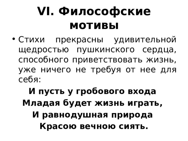 VI. Философские мотивы Стихи прекрасны удивительной щедростью пушкинского сердца, способного приветствовать жизнь, уже ничего не требуя от нее для себя: И пусть у гробового входа Младая будет жизнь играть, И равнодушная природа Красою вечною сиять. 