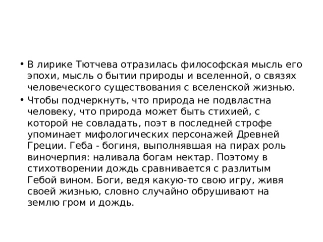 В лирике Тютчева отразилась философская мысль его эпохи, мысль о бытии природы и вселенной, о связях человеческого существования с вселенской жизнью. Чтобы подчеркнуть, что природа не подвластна человеку, что природа может быть стихией, с которой не совладать, поэт в последней строфе упоминает мифологических персонажей Древней Греции. Геба - богиня, выполнявшая на пирах роль виночерпия: наливала богам нектар. Поэтому в стихотворении дождь сравнивается с разлитым Гебой вином. Боги, ведя какую-то свою игру, живя своей жизнью, словно случайно обрушивают на землю гром и дождь. 