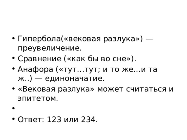 Гипербола(«вековая разлука») — преувеличение. Сравнение («как бы во сне»). Анафора («тут…тут; и то же…и та ж..) — единоначатие. «Вековая разлука» может считаться и эпитетом.   Ответ: 123 или 234. 