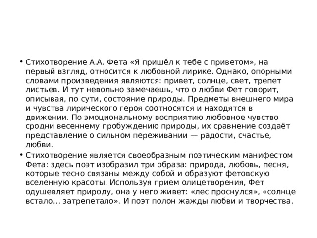 Стихотворение А.А. Фета «Я пришёл к тебе с приветом», на первый взгляд, относится к любовной лирике. Однако, опорными словами произведения являются: привет, солнце, свет, трепет листьев. И тут невольно замечаешь, что о любви Фет говорит, описывая, по сути, состояние природы. Предметы внешнего мира и чувства лирического героя соотносятся и находятся в движении. По эмоциональному восприятию любовное чувство сродни весеннему пробуждению природы, их сравнение создаёт представление о сильном переживании — радости, счастье, любви. Стихотворение является своеобразным поэтическим манифестом Фета: здесь поэт изобразил три образа: природа, любовь, песня, которые тесно связаны между собой и образуют фетовскую вселенную красоты. Используя прием олицетворения, Фет одушевляет природу, она у него живет: «лес проснулся», «солнце встало… затрепетало». И поэт полон жажды любви и творчества. 