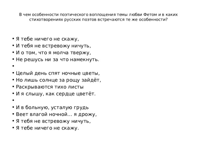  В чем особенности поэтического воплощения темы любви Фетом и в каких стихотворениях русских поэтов встречаются те же особенности?   Я тебе ничего не скажу, И тебя не встревожу ничуть, И о том, что я молча твержу, Не решусь ни за что намекнуть.   Целый день спят ночные цветы, Но лишь солнце за рощу зайдёт, Раскрываются тихо листы И я слышу, как сердце цветёт.   И в больную, усталую грудь Веет влагой ночной… я дрожу, Я тебя не встревожу ничуть, Я тебе ничего не скажу. 