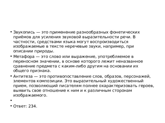 Звукопись — это применение разнообразных фонетических приёмов для усиления звуковой выразительности речи. В частности, средствами языка могут воспроизводиться изображаемые в тексте неречевые звуки, например, при описании природы. Метафора — это слово или выражение, употребляемое в переносном значении, в основе которого лежит неназванное сравнение предмета с каким-либо другим на основании их общего признака. Антитеза — это противопоставление слов, образов, персонажей, элементов композиции. Это выразительный художественный прием, позволяющий писателям полнее охарактеризовать героев, выявить свое отношение к ним и к различным сторонам изображаемого.   Ответ: 234. 