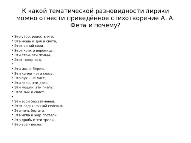 К какой тематической разновидности лирики можно отнести приведённое стихотворение А. А. Фета и почему? Это утро, радость эта, Эта мощь и дня и света, Этот синий свод, Этот крик и вереницы, Эти стаи, эти птицы, Этот говор вод,   Эти ивы и березы, Эти капли – эти слезы, Это пух – не лист, Эти горы, эти долы, Эти мошки, эти пчелы, Этот зык и свист,   Эти зори без затменья, Этот вздох ночной селенья, Эта ночь без сна, Эта мгла и жар постели, Эта дробь и эти трели, Это всё – весна. 