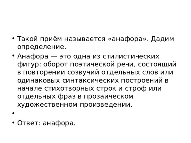 Такой приём называется «анафора». Дадим определение. Анафора — это одна из стилистических фигур: оборот поэтической речи, состоящий в повторении созвучий отдельных слов или одинаковых синтаксических построений в начале стихотворных строк и строф или отдельных фраз в прозаическом художественном произведении.   Ответ: анафора. 