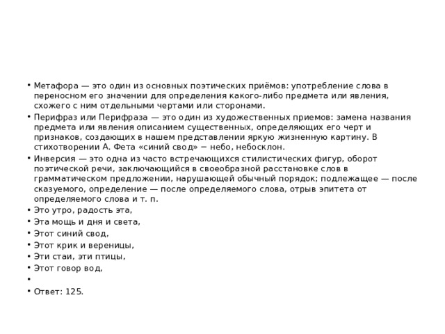 Метафора — это один из основных поэтических приёмов: употребление слова в переносном его значении для определения какого-либо предмета или явления, схожего с ним отдельными чертами или сторонами. Перифраз или Перифраза — это один из художественных приемов: замена названия предмета или явления описанием существенных, определяющих его черт и признаков, создающих в нашем представлении яркую жизненную картину. В стихотворении А. Фета «синий свод» − небо, небосклон. Инверсия — это одна из часто встречающихся стилистических фигур, оборот поэтической речи, заключающийся в своеобразной расстановке слов в грамматическом предложении, нарушающей обычный порядок; подлежащее — после сказуемого, определение — после определяемого слова, отрыв эпитета от определяемого слова и т. п. Это утро, радость эта, Эта мощь и дня и света, Этот синий свод, Этот крик и вереницы, Эти стаи, эти птицы, Этот говор вод,   Ответ: 125. 