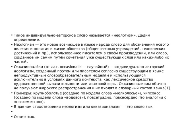 Такое индивидуально-авторское слово называется «неологизм». Дадим определение. Неологизм — это новое возникшее в языке народа слово для обозначения нового явления и понятия в жизни общества (общественных учреждений, технических достижений и пр.), использованное писателем в своём произведении, или слово, созданное им самим путём сочетания уже существующих слов или каких-либо их частей. Окказионали́зм (от лат. occasionalis — случайный) — индивидуально-авторский неологизм, созданный поэтом или писателем согласно существующим в языке непродуктивным словообразовательным моделям и использующийся исключительно в условиях данного контекста, как лексическое средство художественной выразительности или языковой игры. Окказионализмы обычно не получают широкого распространения и не входят в словарный состав языка[1]. Примеры: крупноболотье (создано по модели слова «мелколесье»), чипсонос (создано по модели слова «водовоз»), повсеградно, повсесердно (по аналогии с «повсеместно»). В данном стихотворении неологизм или окказионализм  — это слово зык.   Ответ: зык. 