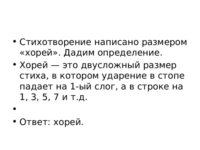 Стихотворение написано размером «хорей». Дадим определение. Хорей — это двусложный размер стиха, в котором ударение в стопе падает на 1-ый слог, а в строке на 1, 3, 5, 7 и т.д.   Ответ: хорей. 