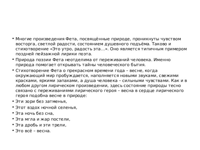 Многие произведения Фета, посвящённые природе, проникнуты чувством восторга, светлой радости, состоянием душевного подъёма. Таково и стихотворение «Это утро, радость эта…». Оно является типичным примером поздней пейзажной лирики поэта. Природа поэзии Фета неотделима от переживаний человека. Именно природа помогает открывать тайны человеческого бытия. Стихотворение Фета о прекрасном времени года – весне, когда окружающий мир пробуждается, наполняется новыми звуками, свежими красками, яркими запахами, а душа человека – сильными чувствами. Как и в любом другом лирическом произведении, здесь состояние природы тесно связано с переживаниями лирического героя – весна в сердце лирического героя подобна весне в природе: Эти зори без затменья, Этот вздох ночной селенья, Эта ночь без сна, Эта мгла и жар постели, Эта дробь и эти трели, Это всё – весна. 