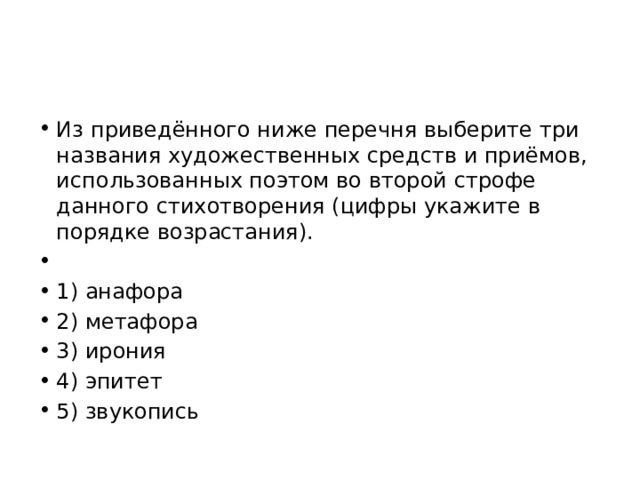 Из приведённого ниже перечня выберите три названия художественных средств и приёмов, использованных поэтом во второй строфе данного стихотворения (цифры укажите в порядке возрастания).   1) анафора 2) метафора 3) ирония 4) эпитет 5) звукопись 