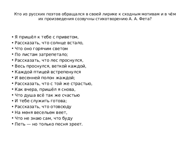  Кто из русских поэтов обращался в своей лирике к сходным мотивам и в чём их произведения созвучны стихотворению А. А. Фета?   Я пришёл к тебе с приветом, Рассказать, что солнце встало, Что оно горячим светом По листам затрепетало; Рассказать, что лес проснулся, Весь проснулся, веткой каждой, Каждой птицей встрепенулся И весенней полон жаждой; Рассказать, что с той же страстью, Как вчера, пришёл я снова, Что душа всё так же счастью И тебе служить готова; Рассказать, что отовсюду На меня весельем веет, Что не знаю сам, что буду Петь — но только песня зреет. 