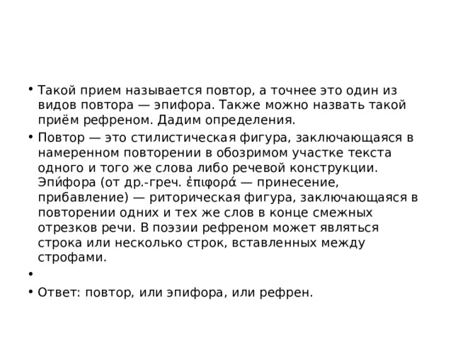Такой прием называется повтор, а точнее это один из видов повтора — эпифора. Также можно назвать такой приём рефреном. Дадим определения. Повтор — это стилистическая фигура, заключающаяся в намеренном повторении в обозримом участке текста одного и того же слова либо речевой конструкции. Эпи́фора (от др.-греч. ἐπιφορά — принесение, прибавление) — риторическая фигура, заключающаяся в повторении одних и тех же слов в конце смежных отрезков речи. В поэзии рефреном может являться строка или несколько строк, вставленных между строфами.   Ответ: повтор, или эпифора, или рефрен. 