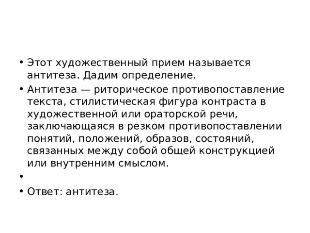 Этот художественный прием называется антитеза. Дадим определение. Антитеза — риторическое противопоставление текста, стилистическая фигура контраста в художественной или ораторской речи, заключающаяся в резком противопоставлении понятий, положений, образов, состояний, связанных между собой общей конструкцией или внутренним смыслом.   Ответ: антитеза. 