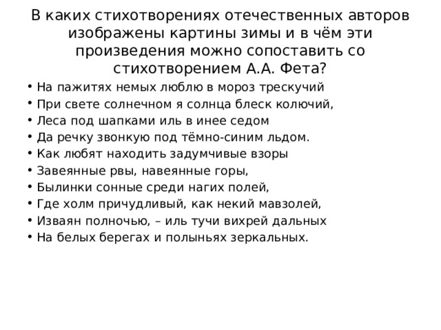 В каких стихотворениях отечественных авторов изображены картины зимы и в чём эти произведения можно сопоставить со стихотворением А.А. Фета? На пажитях немых люблю в мороз трескучий При свете солнечном я солнца блеск колючий, Леса под шапками иль в инее седом Да речку звонкую под тёмно-синим льдом. Как любят находить задумчивые взоры Завеянные рвы, навеянные горы, Былинки сонные среди нагих полей, Где холм причудливый, как некий мавзолей, Изваян полночью, – иль тучи вихрей дальных На белых берегах и полыньях зеркальных. 