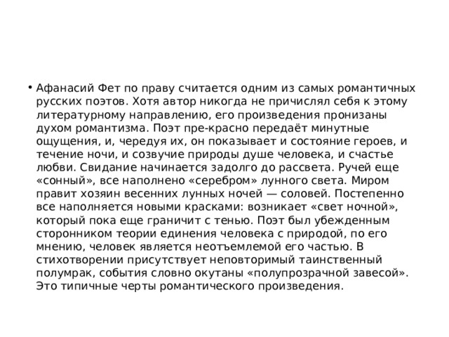Афанасий Фет по праву считается одним из самых романтичных русских поэтов. Хотя автор никогда не причислял себя к этому литературному направлению, его произведения пронизаны духом романтизма. Поэт пре-красно передаёт минутные ощущения, и, чередуя их, он показывает и состояние героев, и течение ночи, и созвучие природы душе человека, и счастье любви. Свидание начинается задолго до рассвета. Ручей еще «сонный», все наполнено «серебром» лунного света. Миром правит хозяин весенних лунных ночей — соловей. Постепенно все наполняется новыми красками: возникает «свет ночной», который пока еще граничит с тенью. Поэт был убежденным сторонником теории единения человека с природой, по его мнению, человек является неотъемлемой его частью. В стихотворении присутствует неповторимый таинственный полумрак, события словно окутаны «полупрозрачной завесой». Это типичные черты романтического произведения. 