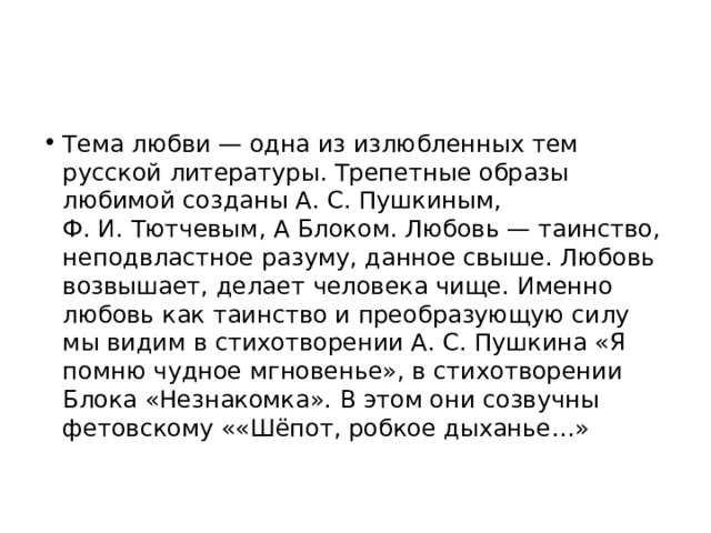 Тема любви — одна из излюбленных тем русской литературы. Трепетные образы любимой созданы А. С. Пушкиным, Ф. И. Тютчевым, А Блоком. Любовь — таинство, неподвластное разуму, данное свыше. Любовь возвышает, делает человека чище. Именно любовь как таинство и преобразующую силу мы видим в стихотворении А. С. Пушкина «Я помню чудное мгновенье», в стихотворении Блока «Незнакомка». В этом они созвучны фетовскому ««Шёпот, робкое дыханье…» 