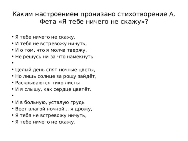 Каким настроением пронизано стихотворение А. Фета «Я тебе ничего не скажу»? Я тебе ничего не скажу, И тебя не встревожу ничуть, И о том, что я молча твержу, Не решусь ни за что намекнуть.   Целый день спят ночные цветы, Но лишь солнце за рощу зайдёт, Раскрываются тихо листы И я слышу, как сердце цветёт.   И в больную, усталую грудь Веет влагой ночной… я дрожу, Я тебя не встревожу ничуть, Я тебе ничего не скажу. 