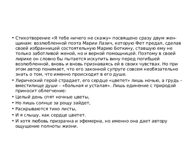 Стихотворение «Я тебе ничего не скажу» посвящено сразу двум жен-щинам: возлюбленной поэта Марии Лазич, которую Фет предал, сделав своей избранницей состоятельную Марию Боткину, ставшую ему не только заботливой женой, но и верной помощницей. Поэтому в своей лирике он словно бы пытается искупить вину перед погибшей возлюбленной, вновь и вновь признаваясь ей в своих чувствах. Но при этом автор понимает, что его законной супруге совсем необязательно знать о том, что именно происходит в его душе. Лирический герой страдает, его сердце «цветет» лишь ночью, а грудь – вместилище души – «больная и усталая». Лишь единение с природой приносит облегчение: Целый день спят ночные цветы, Но лишь солнце за рощу зайдет, Раскрываются тихо листы, И я слышу, как сердце цветет. И хотя любовь призрачна и эфемерна, но именно она дает автору ощущение полноты жизни. 