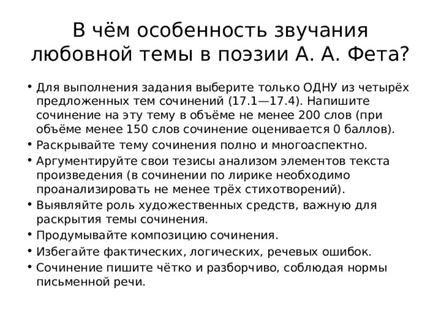 В чём особенность звучания любовной темы в поэзии А. А. Фета? Для выполнения задания выберите только ОДНУ из четырёх предложенных тем сочинений (17.1—17.4). Напишите сочинение на эту тему в объёме не менее 200 слов (при объёме менее 150 слов сочинение оценивается 0 баллов). Раскрывайте тему сочинения полно и многоаспектно. Аргументируйте свои тезисы анализом элементов текста произведения (в сочинении по лирике необходимо проанализировать не менее трёх стихотворений). Выявляйте роль художественных средств, важную для раскрытия темы сочинения. Продумывайте композицию сочинения. Избегайте фактических, логических, речевых ошибок. Сочинение пишите чётко и разборчиво, соблюдая нормы письменной речи. 