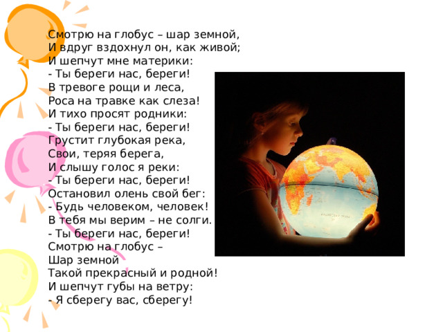 Смотрю на глобус – шар земной,  И вдруг вздохнул он, как живой;  И шепчут мне материки:  - Ты береги нас, береги! В тревоге рощи и леса,  Роса на травке как слеза!  И тихо просят родники:  - Ты береги нас, береги! Грустит глубокая река,  Свои, теряя берега,  И слышу голос я реки:  - Ты береги нас, береги! Остановил олень свой бег:  - Будь человеком, человек!  В тебя мы верим – не солги.  - Ты береги нас, береги! Смотрю на глобус –  Шар земной  Такой прекрасный и родной!  И шепчут губы на ветру:  - Я сберегу вас, сберегу! 