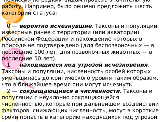  Комиссия по редким видам провела значительную работу. Например, было решено предложить шесть категорий статуса:      0 — вероятно исчезнувшие . Таксоны и популяции, известные ранее с территории (или акватории) Российской Федерации и нахождение которых в природе не подтверждено (для беспозвоночных — в последние 100 лет, для позвоночных животных — в последние 50 лет).    1 — находящиеся под угрозой исчезновения . Таксоны и популяции, численность особей которых уменьшилась до критического уровня таким образом, что в ближайшее время они могут исчезнуть.     2 — сокращающиеся в численности . Таксоны и популяции с неуклонно сокращающейся численностью, которые при дальнейшем воздействии факторов, снижающих численность, могут в короткие сроки попасть в категорию находящихся под угрозой исчезновения.    