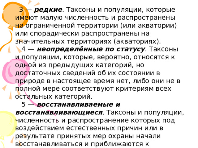    3 — редкие . Таксоны и популяции, которые имеют малую численность и распространены на ограниченной территории (или акватории) или спорадически распространены на значительных территориях (акваториях).      4 — неопределённые по статусу . Таксоны и популяции, которые, вероятно, относятся к одной из предыдущих категорий, но достаточных сведений об их состоянии в природе в настоящее время нет, либо они не в полной мере соответствуют критериям всех остальных категорий.    5 — восстанавливаемые и восстанавливающиеся . Таксоны и популяции, численность и распространение которых под воздействием естественных причин или в результате принятых мер охраны начали восстанавливаться и приближаются к состоянию, когда не будут нуждаться в срочных мерах по сохранению и восстановлению. 