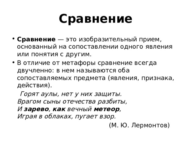 Сравнение  Сравнение  — это изобразительный прием, основанный на сопоставлении одного явления или понятия с другим. В отличие от метафоры сравнение всегда двучленно: в нем называются оба сопоставляемых предмета (явления, признака, действия).  Горят аулы, нет у них защиты.   Врагом сыны отечества разбиты,   И зарево ,  как вечный метеор ,   Играя в облаках, пугает взор.  (М. Ю. Лермонтов) 