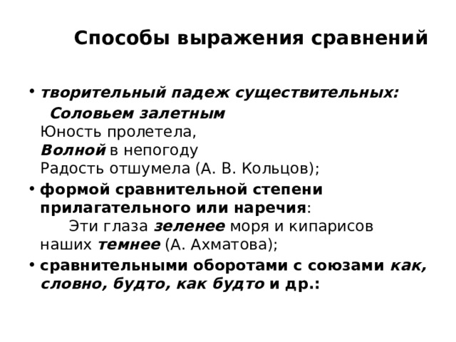         Способы выражения сравнений   творительный падеж существительных:  Соловьем залетным    Юность пролетела,   Волной   в непогоду   Радость отшумела (А. В. Кольцов); формой сравнительной степени прилагательного или наречия :        Эти глаза  зеленее  моря и кипарисов наших  темнее   (А. Ахматова); сравнительными оборотами с союзами  как, словно, будто, как будто  и др.: 