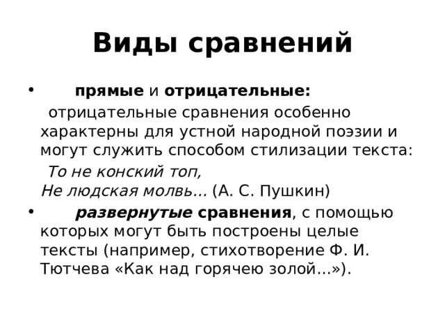 Виды сравнений         прямые  и  отрицательные:   отрицательные сравнения особенно характерны для устной народной поэзии и могут служить способом стилизации текста:  То не конский топ,   Не людская молвь... (А. С. Пушкин)          развернутые  сравнения , с помощью которых могут быть построены целые тексты (например, стихотворение Ф. И. Тютчева «Как над горячею золой...»). 