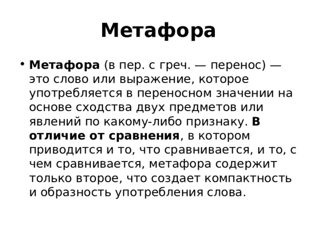 Метафора Метафора  (в пер. с греч. — перенос) — это слово или выражение, которое употребляется в переносном значении на основе сходства двух предметов или явлений по какому-либо признаку. В отличие от сравнения , в котором приводится и то, что сравнивается, и то, с чем сравнивается, метафора содержит только второе, что создает компактность и образность употребления слова. 