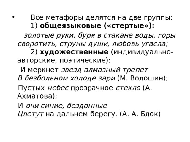        Все метафоры делятся на две группы:        1)  общеязыковые («стертые»):   золотые руки, буря в стакане воды, горы своротить, струны души, любовь угасла;          2)  художественные  (индивидуально-авторские, поэтические):  И меркнет звезд алмазный трепет    В безбольном холоде зари  (М. Волошин);  Пустых  небес  прозрачное  стекло  (A. Ахматова);  И  очи синие, бездонные    Цветут  на дальнем берегу. (А. А. Блок) 
