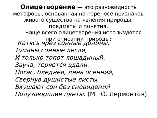   Олицетворение   — это разновидность метафоры, основанная на переносе признаков живого существа на явления природы, предметы и понятия.        Чаще всего олицетворения используются при описании природы:    Катясь чрез сонные долины,   Туманы сонные легли,   И только топот лошадиный,   Звуча, теряется вдали.   Погас, бледнея, день осенний,   Свернув душистые листы,   Вкушают сон без сновидений   Полузавядшие цветы.  (М. Ю. Лермонтов) 