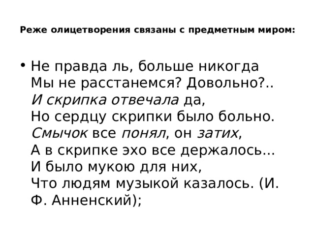  Реже олицетворения связаны с предметным миром:   Не правда ль, больше никогда   Мы не расстанемся? Довольно?..   И скрипка отвечала  да,   Но сердцу скрипки было больно.   Смычок  все  понял , он  затих ,   А в скрипке эхо все держалось...   И было мукою для них,   Что людям музыкой казалось. (И. Ф. Анненский); 