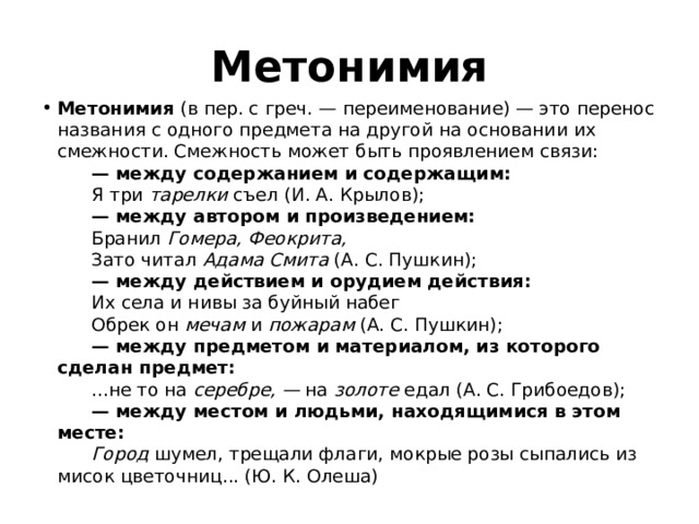 Метонимия Метонимия  (в пер. с греч. — переименование) — это перенос названия с одного предмета на другой на основании их смежности. Смежность может быть проявлением связи:         — между содержанием и содержащим:        Я три  тарелки  съел (И. А. Крылов);         — между автором и произведением:        Бранил  Гомера, Феокрита,          Зато читал  Адама Смита  (А. С. Пушкин);         — между действием и орудием действия:        Их села и нивы за буйный набег         Обрек он  мечам  и  пожарам  (А. С. Пушкин);         — между предметом и материалом, из которого сделан предмет:        ...не то на  серебре, —  на  золоте  едал (А. С. Грибоедов);         — между местом и людьми, находящимися в этом месте:         Город  шумел, трещали флаги, мокрые розы сыпались из мисок цветочниц... (Ю. К. Олеша) 