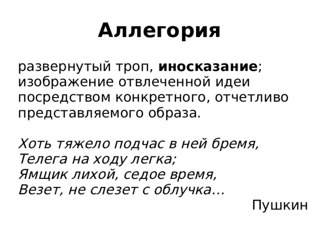 Аллегория развернутый троп, иносказание ; изображение отвлеченной идеи посредством конкретного, отчетливо представляемого образа. Хоть тяжело подчас в ней бремя, Телега на ходу легка; Ямщик лихой, седое время, Везет, не слезет с облучка… Пушкин 