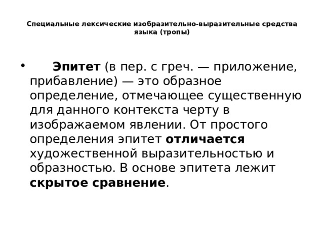  Специальные лексические изобразительно-выразительные средства языка (тропы)          Эпитет  (в пер. с греч. — приложение, прибавление) — это образное определение, отмечающее существенную для данного контекста черту в изображаемом явлении. От простого определения эпитет отличается художественной выразительностью и образностью. В основе эпитета лежит скрытое сравнение .   