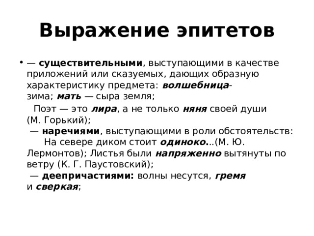 Выражение эпитетов —  существительными , выступающими в качестве приложений или сказуемых, дающих образную характеристику предмета: волшебница -зима;  мать  —  сыра земля;  Поэт — это  лира , а не только  няня   своей души (М. Горький);   —  наречиями , выступающими в роли обстоятельств:        На севере диком стоит  одиноко . ..(М. Ю. Лермонтов); Листья были  напряженно   вытянуты по ветру (К. Г. Паустовский);   —  деепричастиями:  волны несутся, гремя и  сверкая ;   