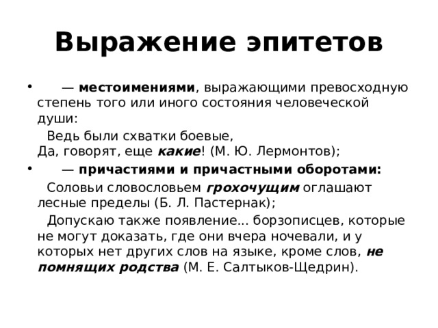 Выражение эпитетов       —  местоимениями , выражающими превосходную степень того или иного состояния человеческой души:  Ведь были схватки боевые,   Да, говорят, еще  какие ! (М. Ю. Лермонтов);       —  причастиями и причастными оборотами:    Соловьи словословьем  грохочущим  оглашают лесные пределы (Б. Л. Пастернак);  Допускаю также появление... борзописцев, которые не могут доказать, где они вчера ночевали, и у которых нет других слов на языке, кроме слов,  не помнящих родства   (М. Е. Салтыков-Щедрин).   